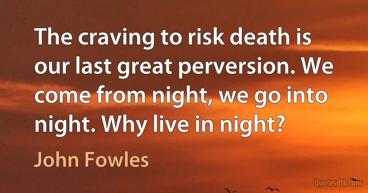 The craving to risk death is our last great perversion. We come from night, we go into night. Why live in night? (John Fowles)