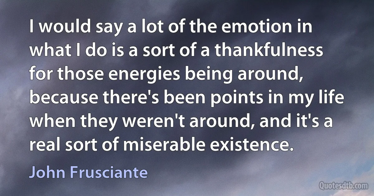 I would say a lot of the emotion in what I do is a sort of a thankfulness for those energies being around, because there's been points in my life when they weren't around, and it's a real sort of miserable existence. (John Frusciante)