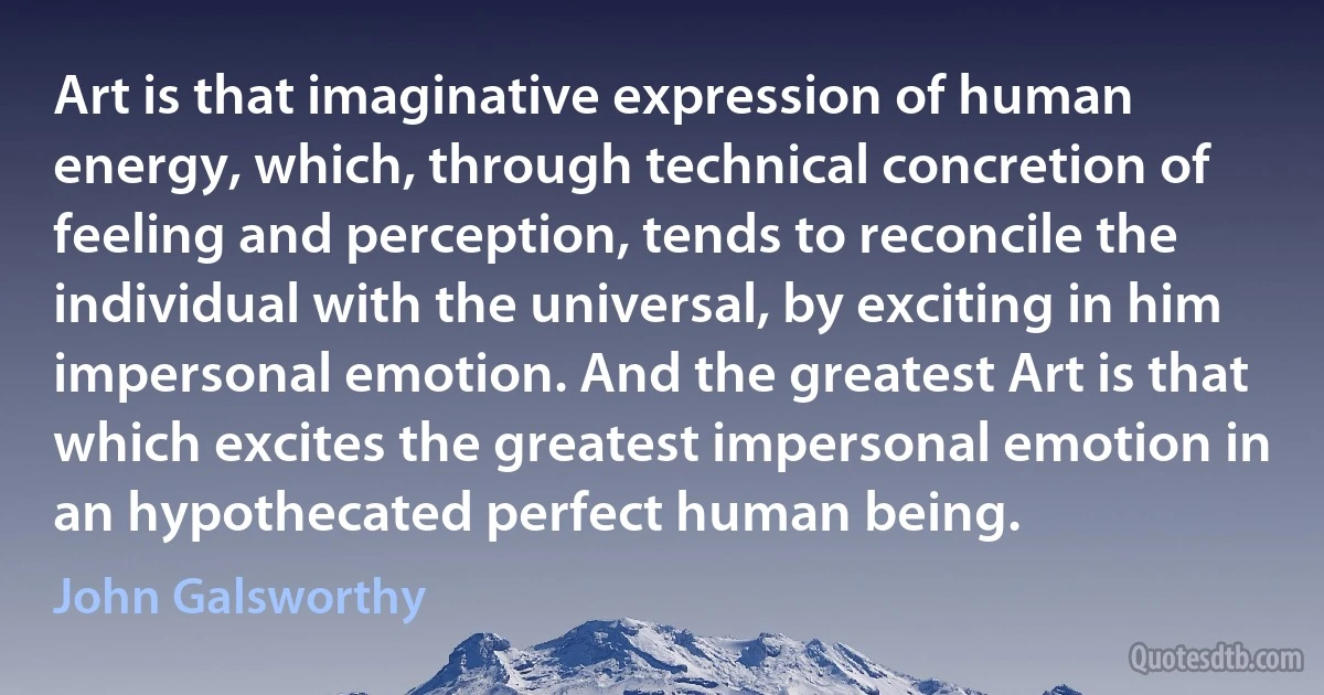 Art is that imaginative expression of human energy, which, through technical concretion of feeling and perception, tends to reconcile the individual with the universal, by exciting in him impersonal emotion. And the greatest Art is that which excites the greatest impersonal emotion in an hypothecated perfect human being. (John Galsworthy)