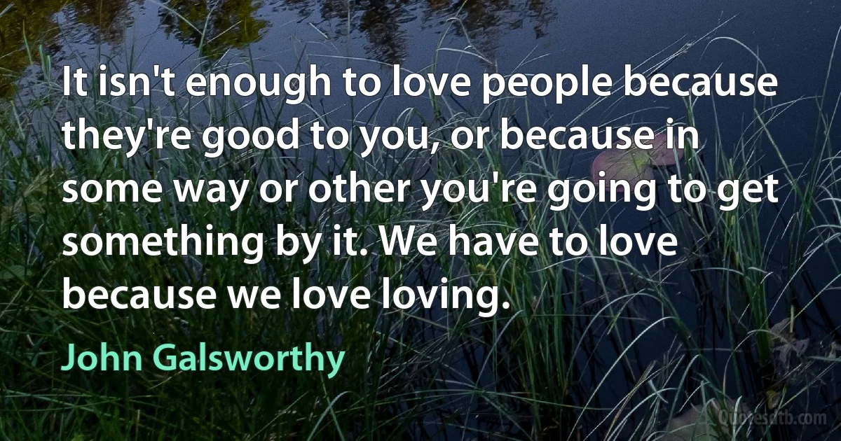 It isn't enough to love people because they're good to you, or because in some way or other you're going to get something by it. We have to love because we love loving. (John Galsworthy)