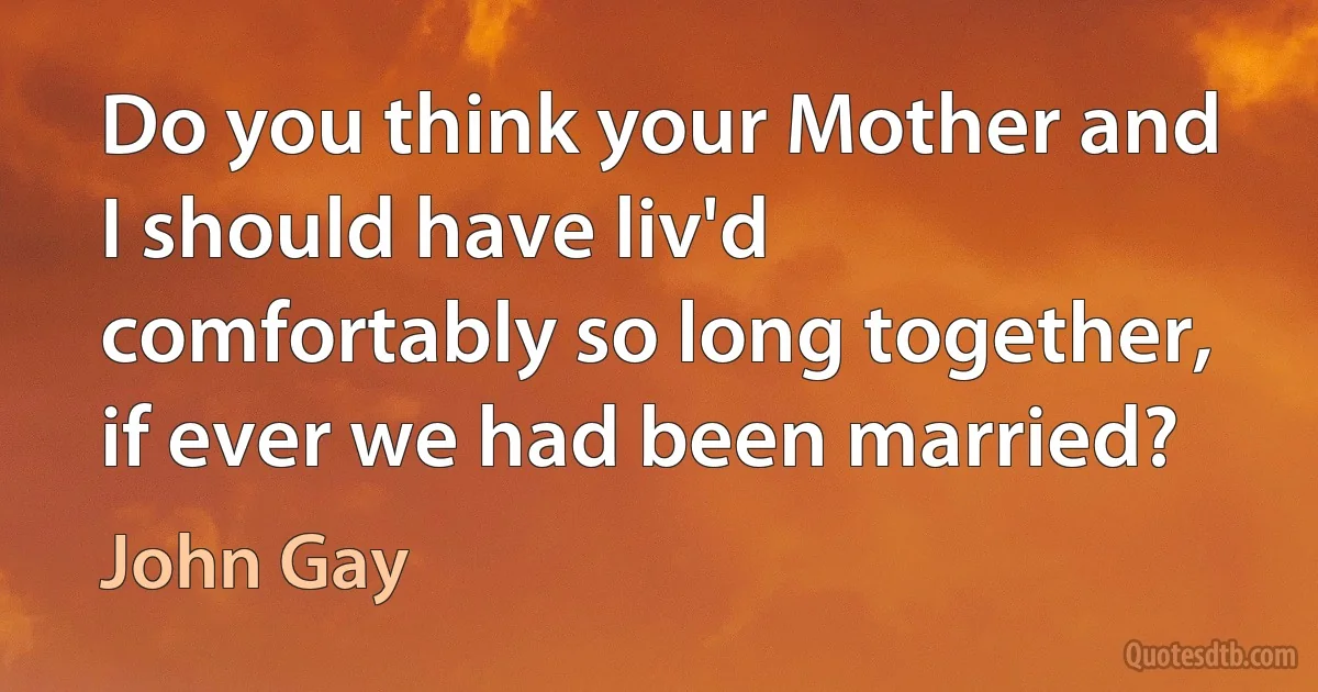 Do you think your Mother and I should have liv'd comfortably so long together, if ever we had been married? (John Gay)