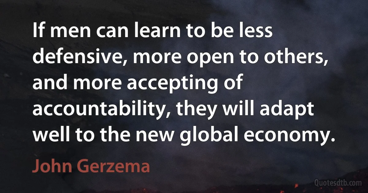 If men can learn to be less defensive, more open to others, and more accepting of accountability, they will adapt well to the new global economy. (John Gerzema)