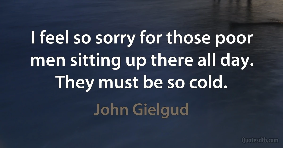 I feel so sorry for those poor men sitting up there all day. They must be so cold. (John Gielgud)