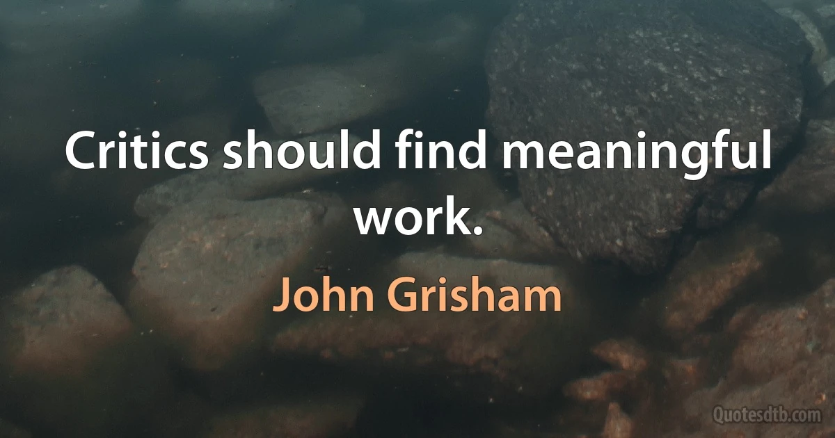 Critics should find meaningful work. (John Grisham)