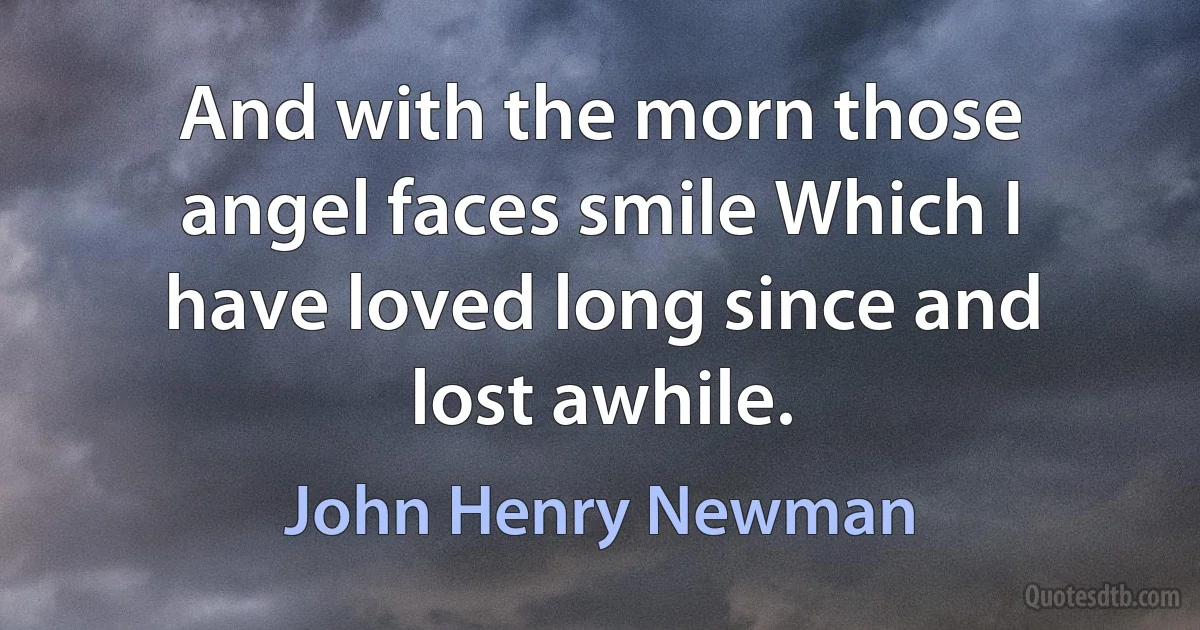 And with the morn those angel faces smile Which I have loved long since and lost awhile. (John Henry Newman)