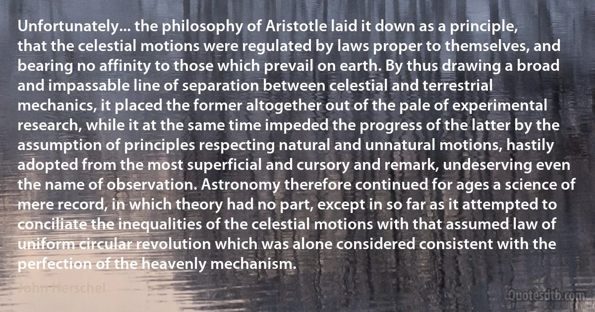 Unfortunately... the philosophy of Aristotle laid it down as a principle, that the celestial motions were regulated by laws proper to themselves, and bearing no affinity to those which prevail on earth. By thus drawing a broad and impassable line of separation between celestial and terrestrial mechanics, it placed the former altogether out of the pale of experimental research, while it at the same time impeded the progress of the latter by the assumption of principles respecting natural and unnatural motions, hastily adopted from the most superficial and cursory and remark, undeserving even the name of observation. Astronomy therefore continued for ages a science of mere record, in which theory had no part, except in so far as it attempted to conciliate the inequalities of the celestial motions with that assumed law of uniform circular revolution which was alone considered consistent with the perfection of the heavenly mechanism. (John Herschel)