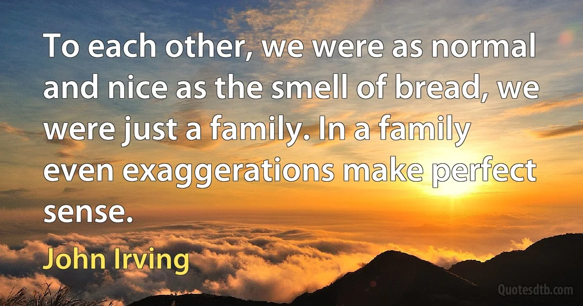 To each other, we were as normal and nice as the smell of bread, we were just a family. In a family even exaggerations make perfect sense. (John Irving)