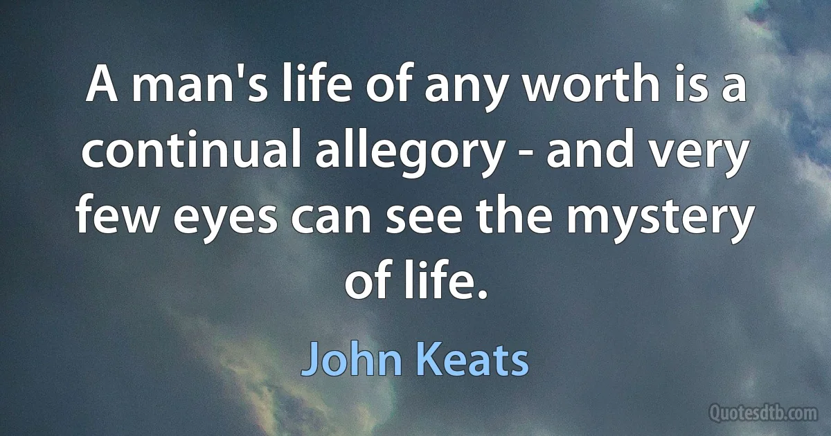 A man's life of any worth is a continual allegory - and very few eyes can see the mystery of life. (John Keats)