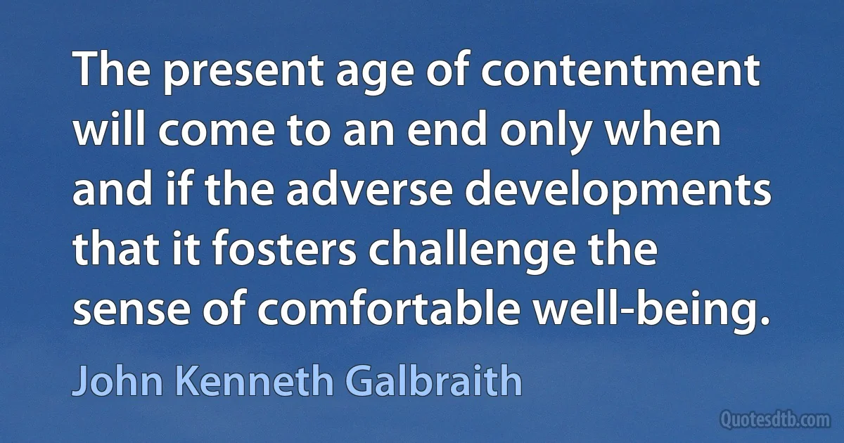 The present age of contentment will come to an end only when and if the adverse developments that it fosters challenge the sense of comfortable well-being. (John Kenneth Galbraith)