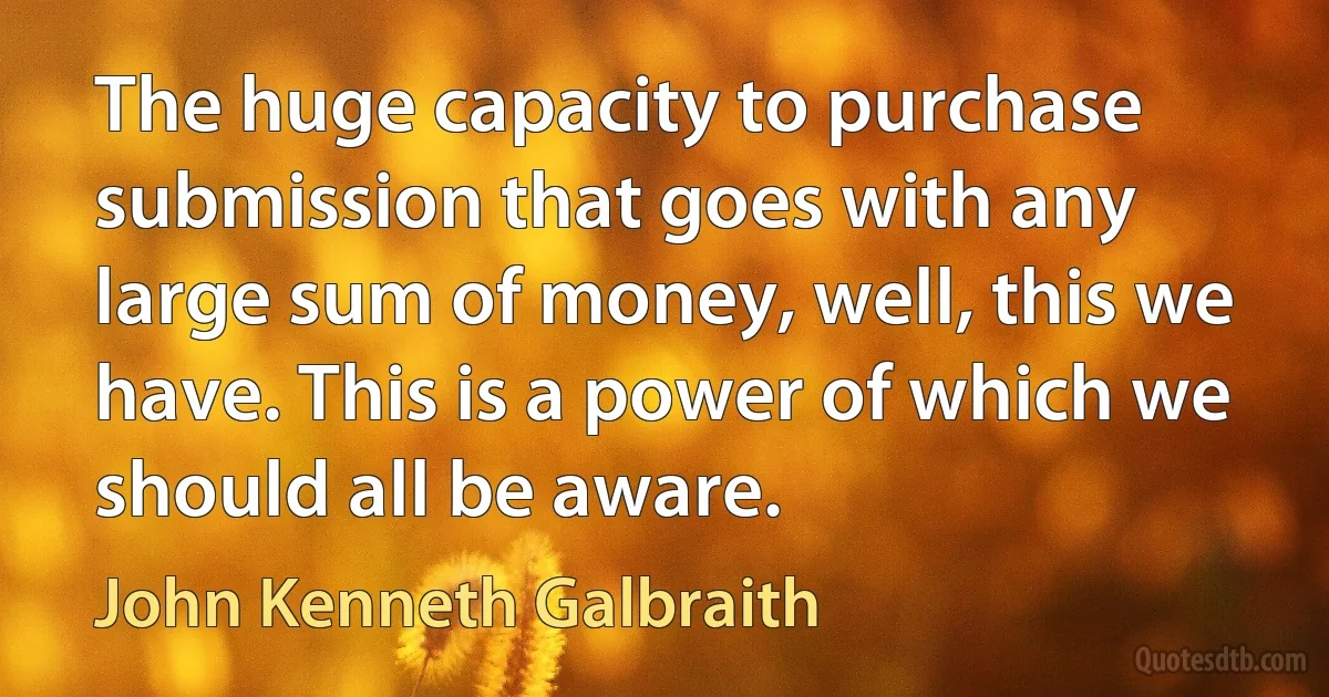 The huge capacity to purchase submission that goes with any large sum of money, well, this we have. This is a power of which we should all be aware. (John Kenneth Galbraith)