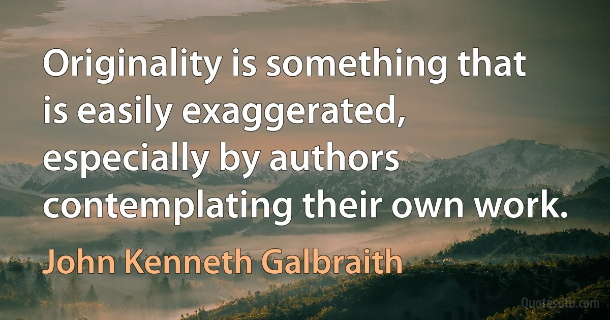 Originality is something that is easily exaggerated, especially by authors contemplating their own work. (John Kenneth Galbraith)