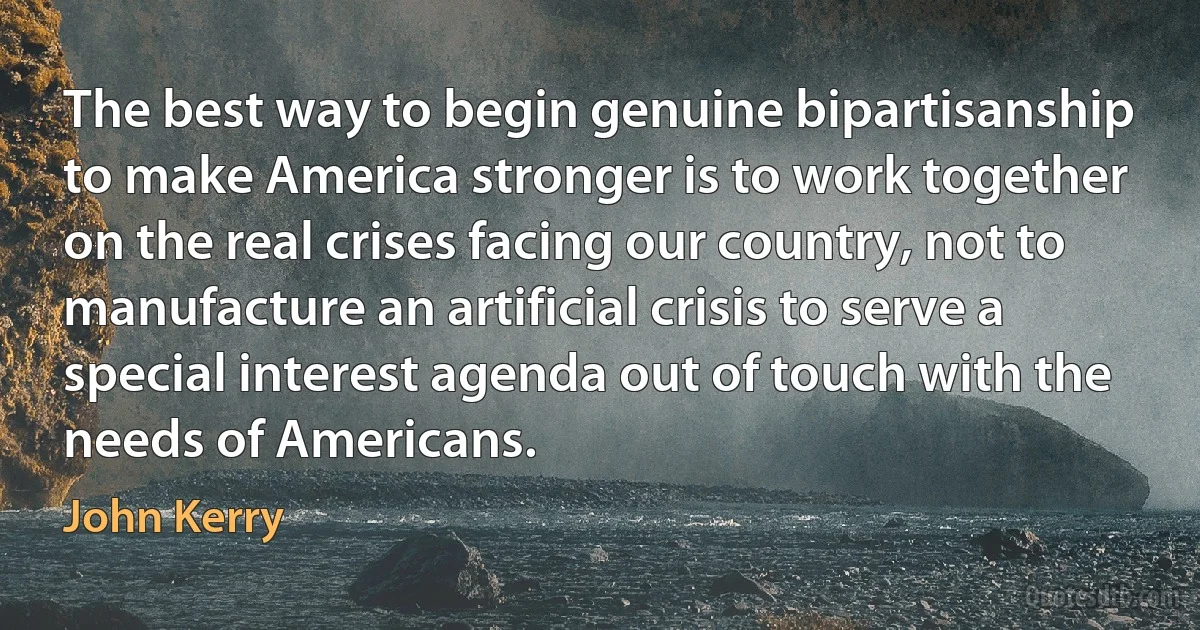 The best way to begin genuine bipartisanship to make America stronger is to work together on the real crises facing our country, not to manufacture an artificial crisis to serve a special interest agenda out of touch with the needs of Americans. (John Kerry)