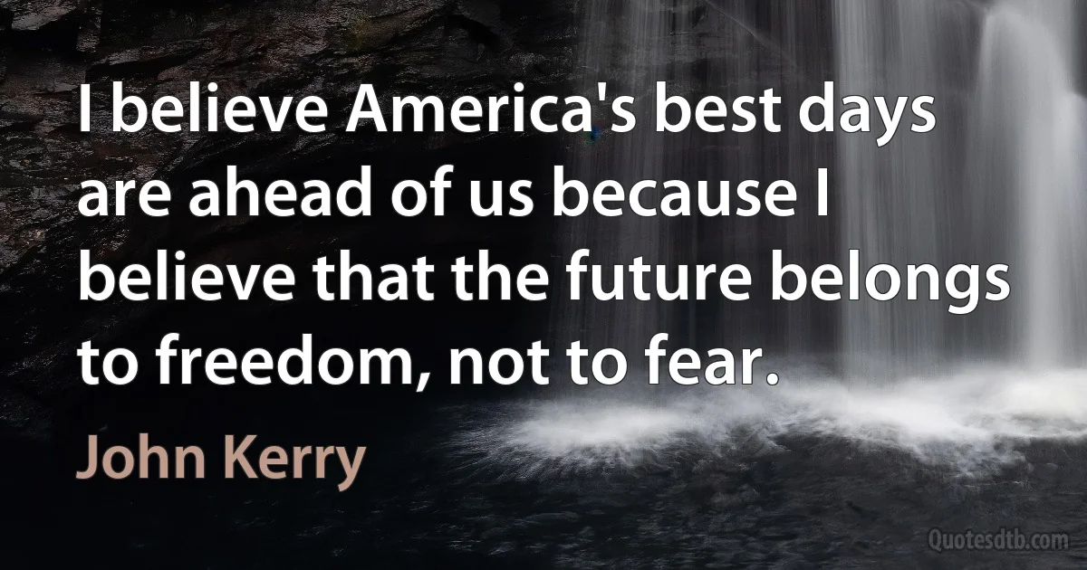 I believe America's best days are ahead of us because I believe that the future belongs to freedom, not to fear. (John Kerry)