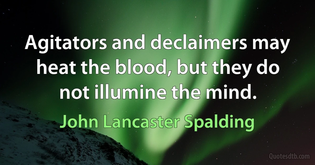 Agitators and declaimers may heat the blood, but they do not illumine the mind. (John Lancaster Spalding)