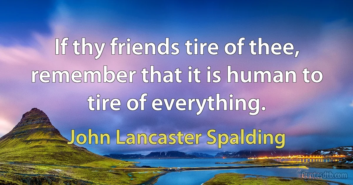 If thy friends tire of thee, remember that it is human to tire of everything. (John Lancaster Spalding)