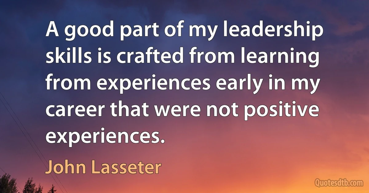 A good part of my leadership skills is crafted from learning from experiences early in my career that were not positive experiences. (John Lasseter)