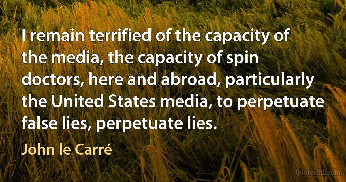 I remain terrified of the capacity of the media, the capacity of spin doctors, here and abroad, particularly the United States media, to perpetuate false lies, perpetuate lies. (John le Carré)