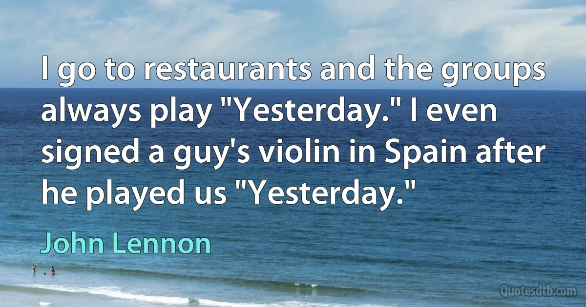 I go to restaurants and the groups always play "Yesterday." I even signed a guy's violin in Spain after he played us "Yesterday." (John Lennon)