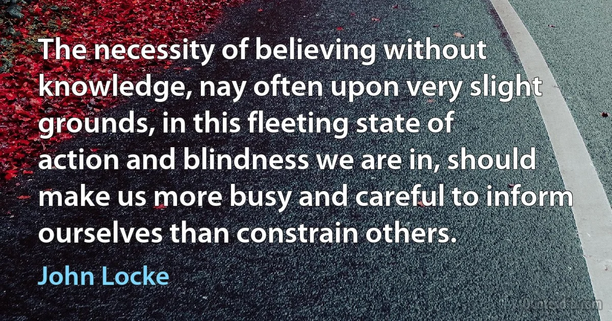 The necessity of believing without knowledge, nay often upon very slight grounds, in this fleeting state of action and blindness we are in, should make us more busy and careful to inform ourselves than constrain others. (John Locke)