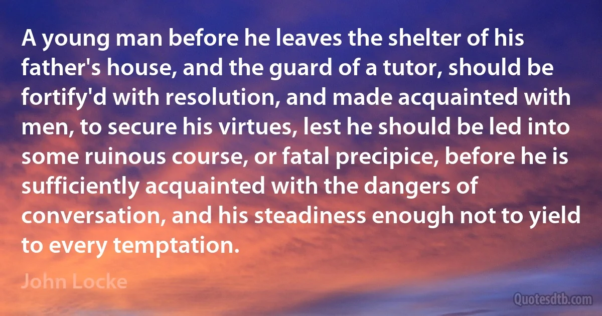 A young man before he leaves the shelter of his father's house, and the guard of a tutor, should be fortify'd with resolution, and made acquainted with men, to secure his virtues, lest he should be led into some ruinous course, or fatal precipice, before he is sufficiently acquainted with the dangers of conversation, and his steadiness enough not to yield to every temptation. (John Locke)