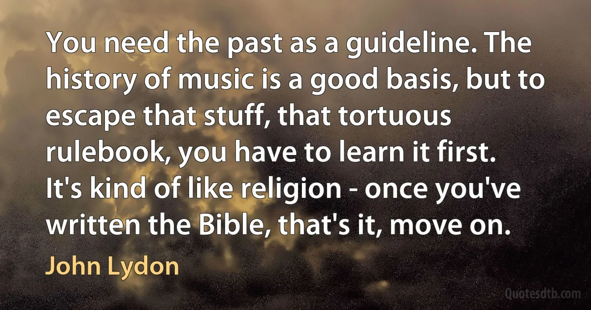 You need the past as a guideline. The history of music is a good basis, but to escape that stuff, that tortuous rulebook, you have to learn it first. It's kind of like religion - once you've written the Bible, that's it, move on. (John Lydon)