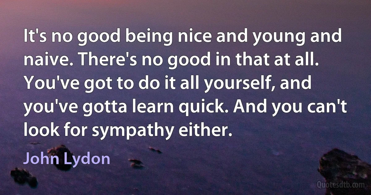 It's no good being nice and young and naive. There's no good in that at all. You've got to do it all yourself, and you've gotta learn quick. And you can't look for sympathy either. (John Lydon)