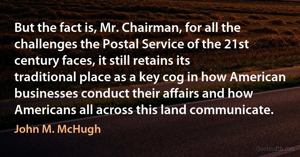 But the fact is, Mr. Chairman, for all the challenges the Postal Service of the 21st century faces, it still retains its traditional place as a key cog in how American businesses conduct their affairs and how Americans all across this land communicate. (John M. McHugh)