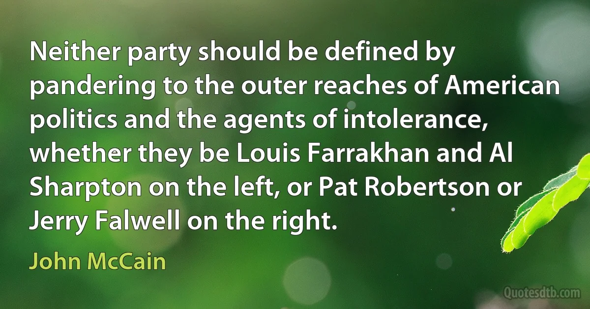 Neither party should be defined by pandering to the outer reaches of American politics and the agents of intolerance, whether they be Louis Farrakhan and Al Sharpton on the left, or Pat Robertson or Jerry Falwell on the right. (John McCain)