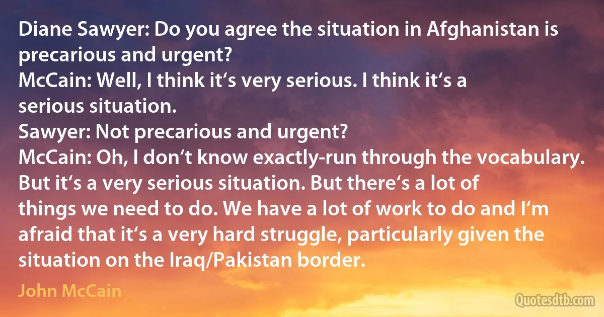 Diane Sawyer: Do you agree the situation in Afghanistan is precarious and urgent?
McCain: Well, I think it‘s very serious. I think it‘s a serious situation.
Sawyer: Not precarious and urgent?
McCain: Oh, I don‘t know exactly-run through the vocabulary. But it‘s a very serious situation. But there‘s a lot of things we need to do. We have a lot of work to do and I‘m afraid that it‘s a very hard struggle, particularly given the situation on the Iraq/Pakistan border. (John McCain)