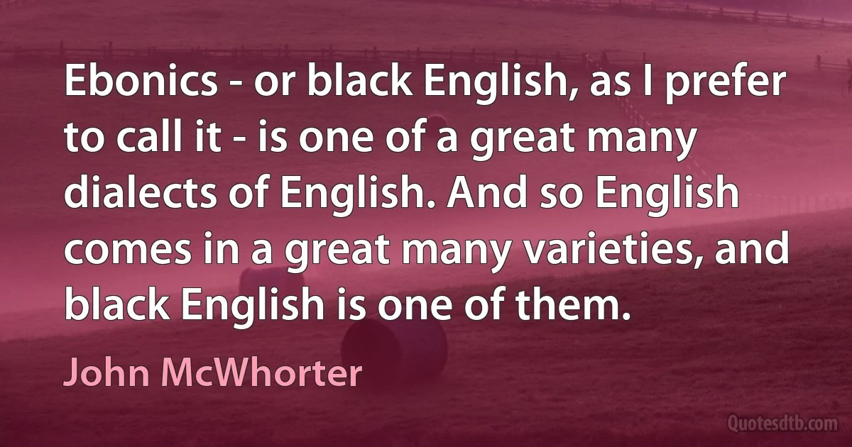 Ebonics - or black English, as I prefer to call it - is one of a great many dialects of English. And so English comes in a great many varieties, and black English is one of them. (John McWhorter)