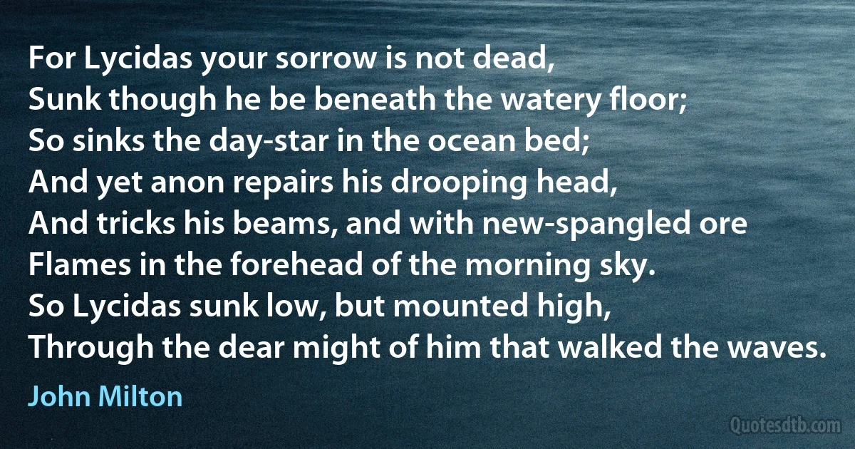 For Lycidas your sorrow is not dead,
Sunk though he be beneath the watery floor;
So sinks the day-star in the ocean bed;
And yet anon repairs his drooping head,
And tricks his beams, and with new-spangled ore
Flames in the forehead of the morning sky.
So Lycidas sunk low, but mounted high,
Through the dear might of him that walked the waves. (John Milton)