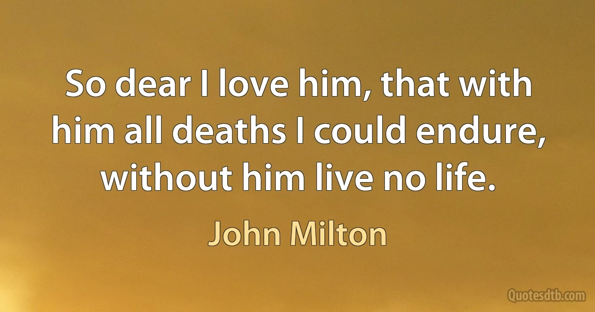 So dear I love him, that with him all deaths I could endure, without him live no life. (John Milton)