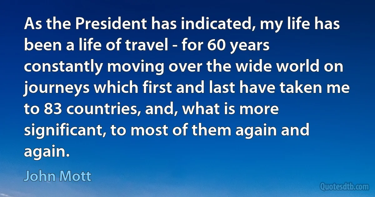 As the President has indicated, my life has been a life of travel - for 60 years constantly moving over the wide world on journeys which first and last have taken me to 83 countries, and, what is more significant, to most of them again and again. (John Mott)