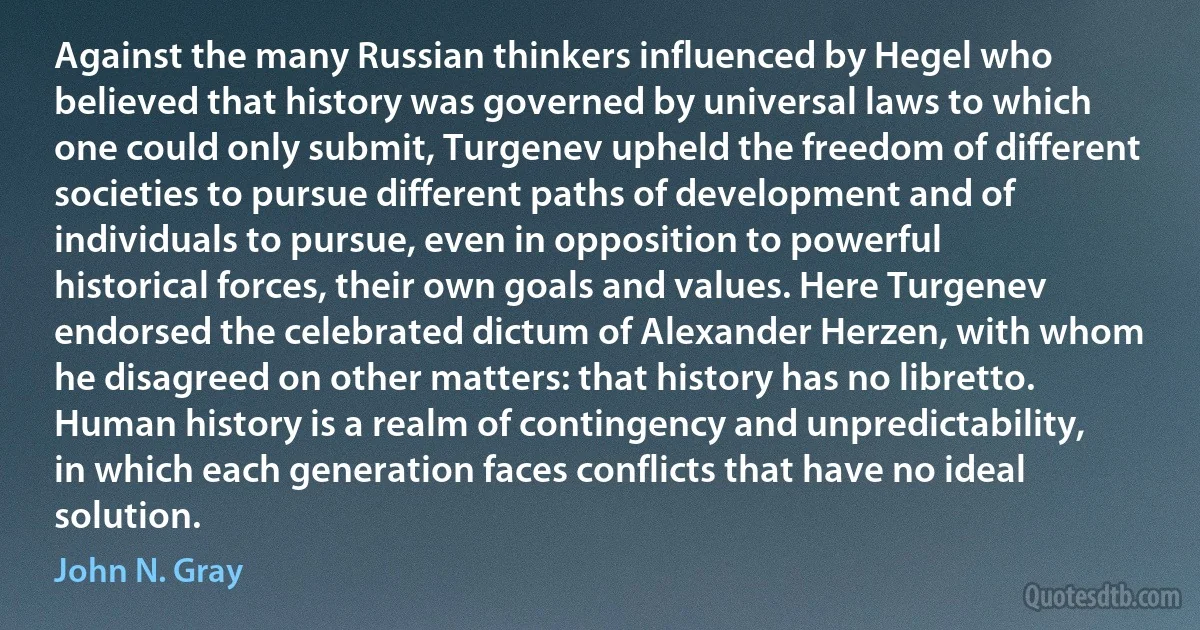 Against the many Russian thinkers influenced by Hegel who believed that history was governed by universal laws to which one could only submit, Turgenev upheld the freedom of different societies to pursue different paths of development and of individuals to pursue, even in opposition to powerful historical forces, their own goals and values. Here Turgenev endorsed the celebrated dictum of Alexander Herzen, with whom he disagreed on other matters: that history has no libretto. Human history is a realm of contingency and unpredictability, in which each generation faces conflicts that have no ideal solution. (John N. Gray)