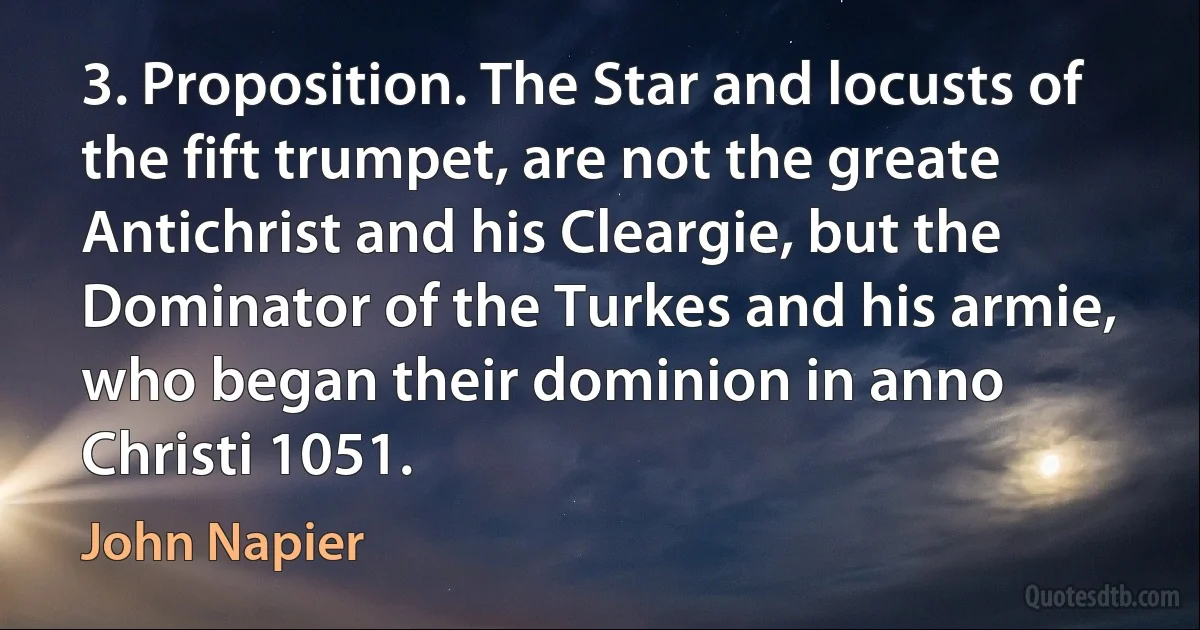 3. Proposition. The Star and locusts of the fift trumpet, are not the greate Antichrist and his Cleargie, but the Dominator of the Turkes and his armie, who began their dominion in anno Christi 1051. (John Napier)