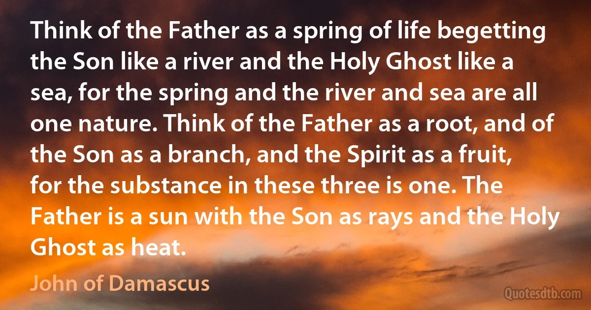 Think of the Father as a spring of life begetting the Son like a river and the Holy Ghost like a sea, for the spring and the river and sea are all one nature. Think of the Father as a root, and of the Son as a branch, and the Spirit as a fruit, for the substance in these three is one. The Father is a sun with the Son as rays and the Holy Ghost as heat. (John of Damascus)