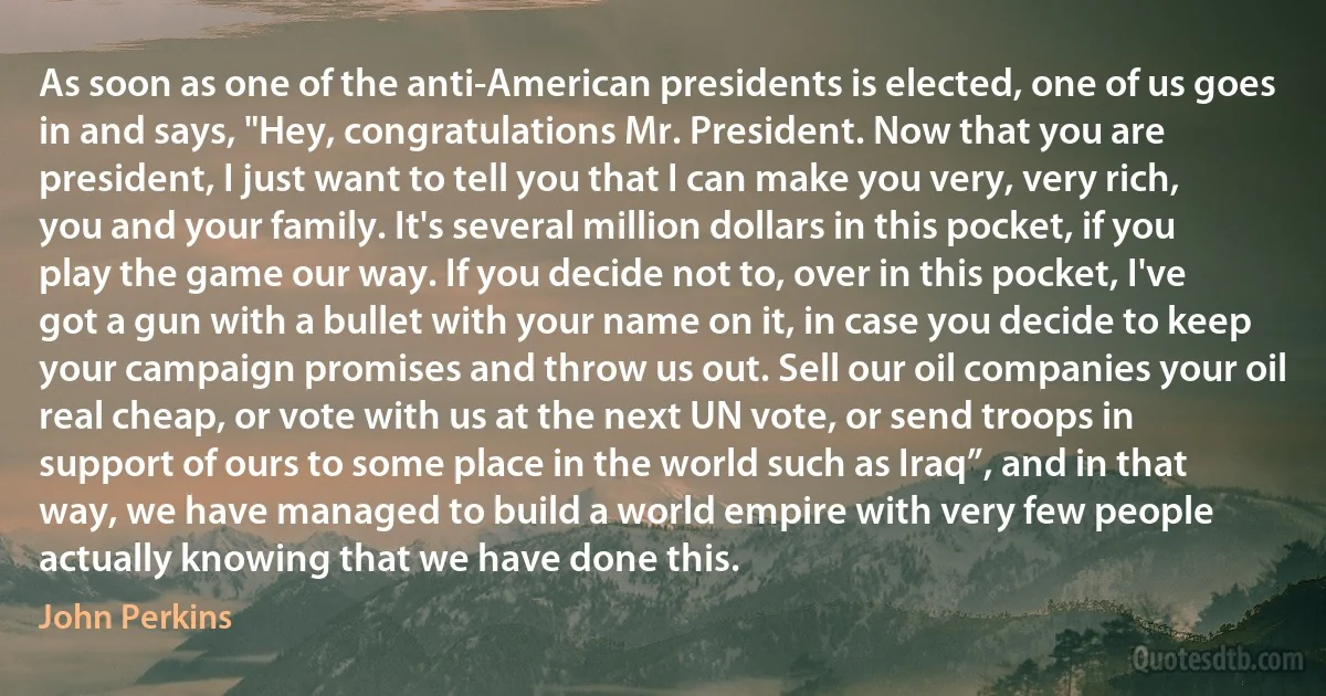 As soon as one of the anti-American presidents is elected, one of us goes in and says, "Hey, congratulations Mr. President. Now that you are president, I just want to tell you that I can make you very, very rich, you and your family. It's several million dollars in this pocket, if you play the game our way. If you decide not to, over in this pocket, I've got a gun with a bullet with your name on it, in case you decide to keep your campaign promises and throw us out. Sell our oil companies your oil real cheap, or vote with us at the next UN vote, or send troops in support of ours to some place in the world such as Iraq”, and in that way, we have managed to build a world empire with very few people actually knowing that we have done this. (John Perkins)