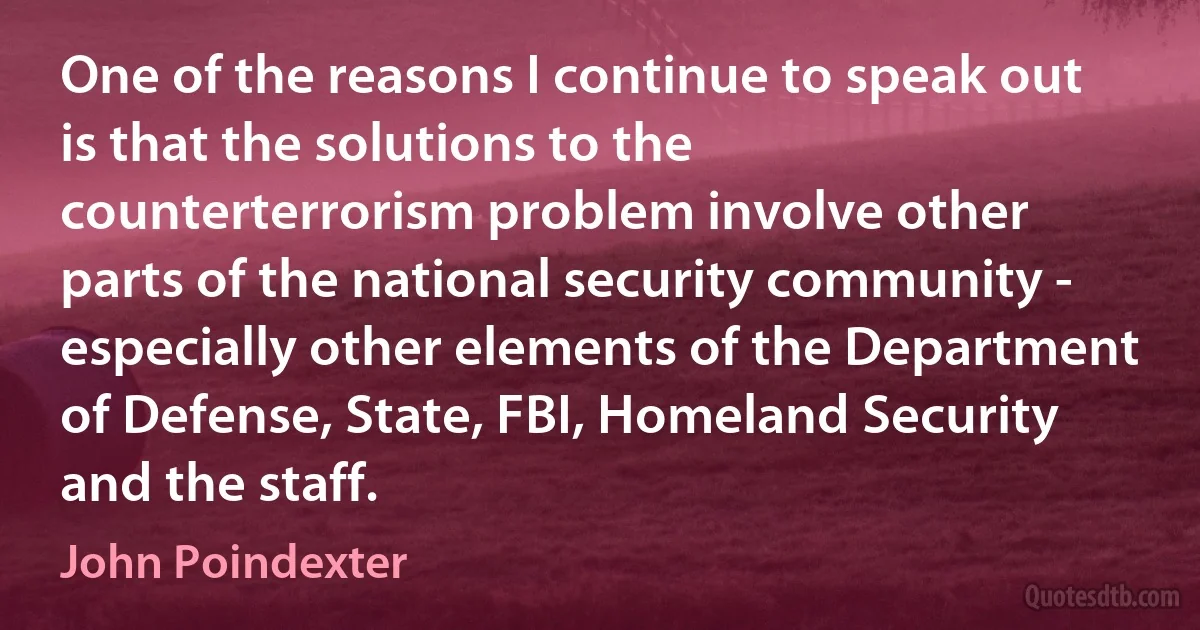 One of the reasons I continue to speak out is that the solutions to the counterterrorism problem involve other parts of the national security community - especially other elements of the Department of Defense, State, FBI, Homeland Security and the staff. (John Poindexter)