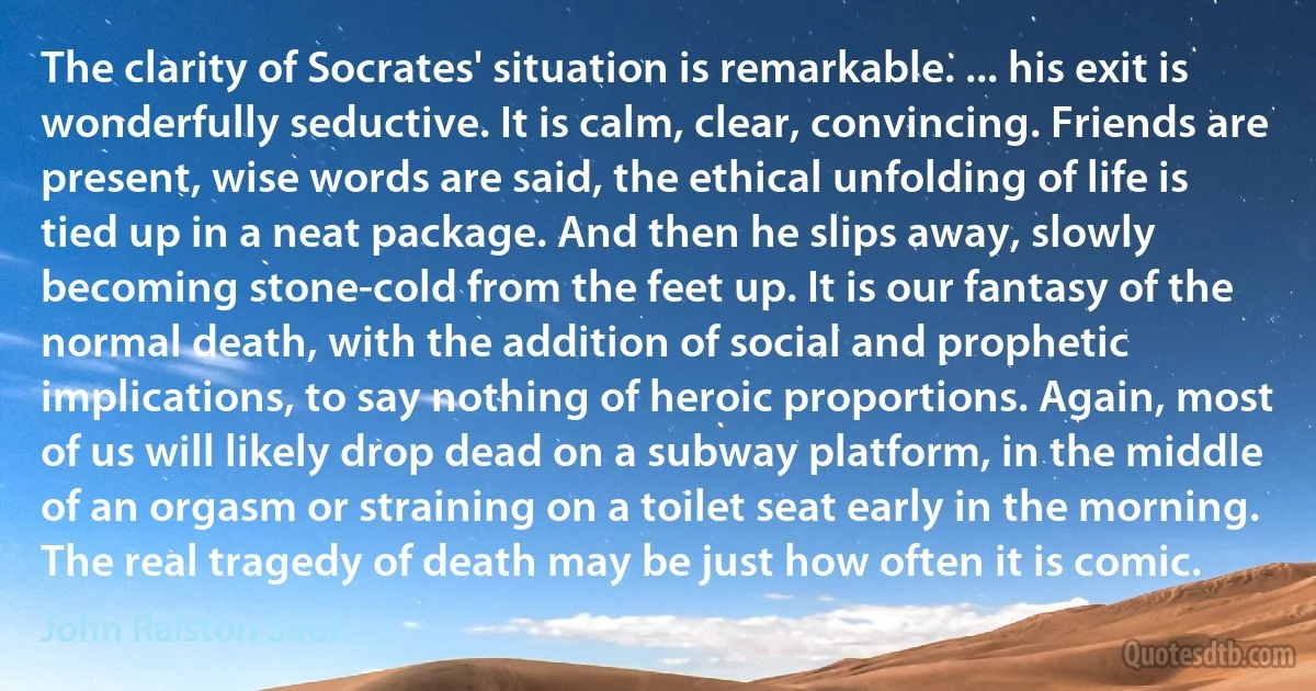 The clarity of Socrates' situation is remarkable. ... his exit is wonderfully seductive. It is calm, clear, convincing. Friends are present, wise words are said, the ethical unfolding of life is tied up in a neat package. And then he slips away, slowly becoming stone-cold from the feet up. It is our fantasy of the normal death, with the addition of social and prophetic implications, to say nothing of heroic proportions. Again, most of us will likely drop dead on a subway platform, in the middle of an orgasm or straining on a toilet seat early in the morning. The real tragedy of death may be just how often it is comic. (John Ralston Saul)