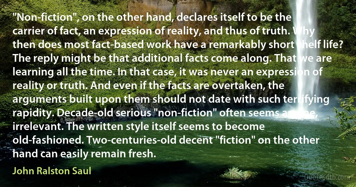 "Non-fiction", on the other hand, declares itself to be the carrier of fact, an expression of reality, and thus of truth. Why then does most fact-based work have a remarkably short shelf life? The reply might be that additional facts come along. That we are learning all the time. In that case, it was never an expression of reality or truth. And even if the facts are overtaken, the arguments built upon them should not date with such terrifying rapidity. Decade-old serious "non-fiction" often seems arcane, irrelevant. The written style itself seems to become old-fashioned. Two-centuries-old decent "fiction" on the other hand can easily remain fresh. (John Ralston Saul)