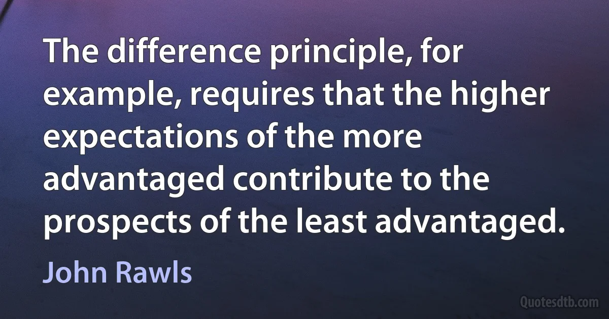 The difference principle, for example, requires that the higher expectations of the more advantaged contribute to the prospects of the least advantaged. (John Rawls)