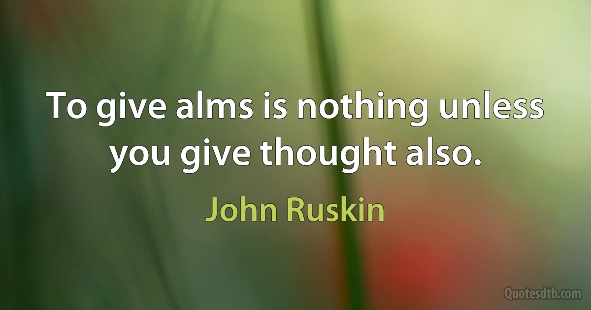 To give alms is nothing unless you give thought also. (John Ruskin)