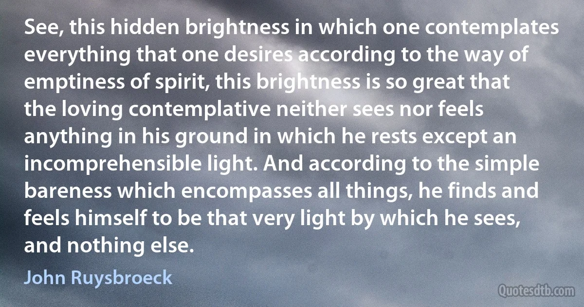 See, this hidden brightness in which one contemplates everything that one desires according to the way of emptiness of spirit, this brightness is so great that the loving contemplative neither sees nor feels anything in his ground in which he rests except an incomprehensible light. And according to the simple bareness which encompasses all things, he finds and feels himself to be that very light by which he sees, and nothing else. (John Ruysbroeck)