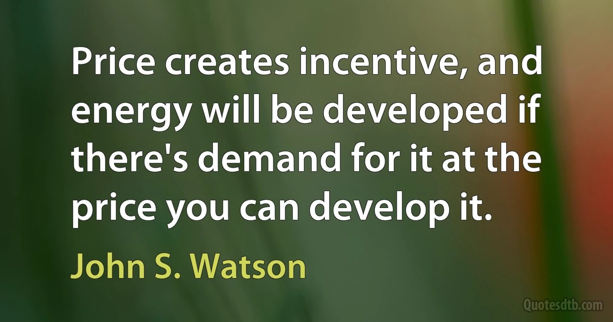 Price creates incentive, and energy will be developed if there's demand for it at the price you can develop it. (John S. Watson)