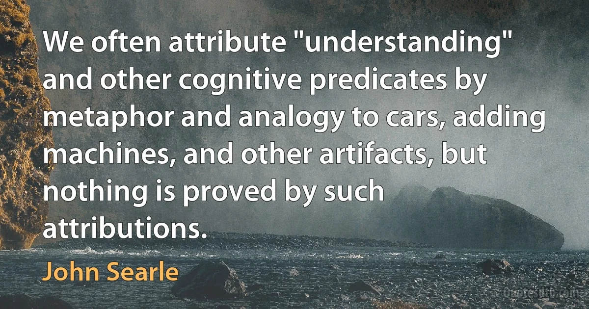 We often attribute "understanding" and other cognitive predicates by metaphor and analogy to cars, adding machines, and other artifacts, but nothing is proved by such attributions. (John Searle)