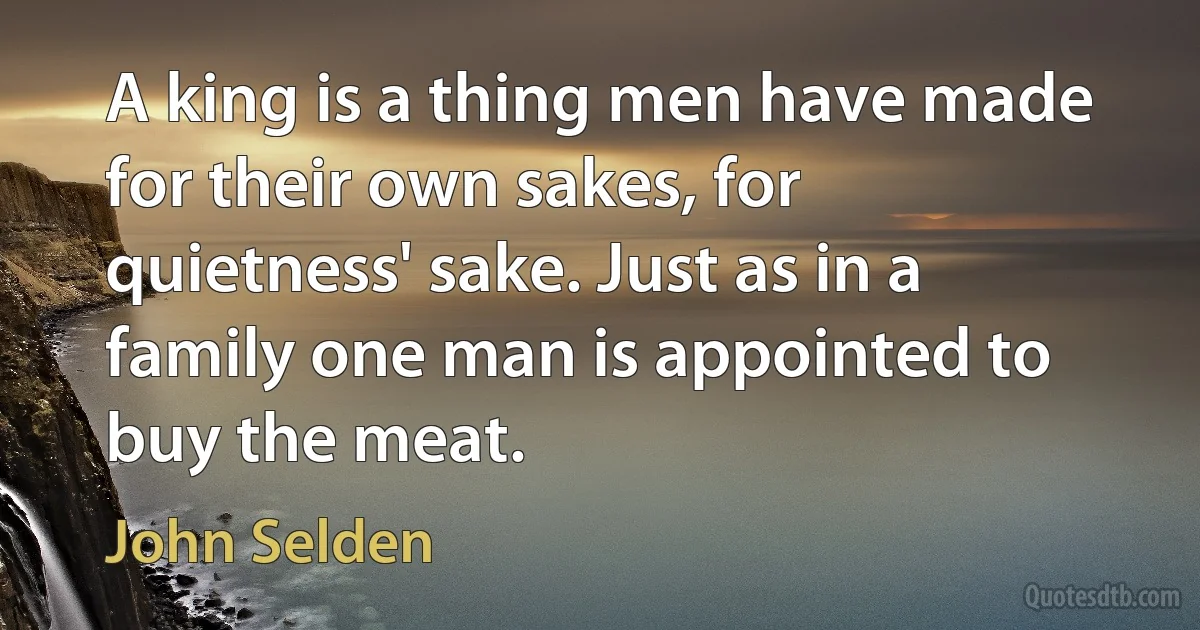 A king is a thing men have made for their own sakes, for quietness' sake. Just as in a family one man is appointed to buy the meat. (John Selden)