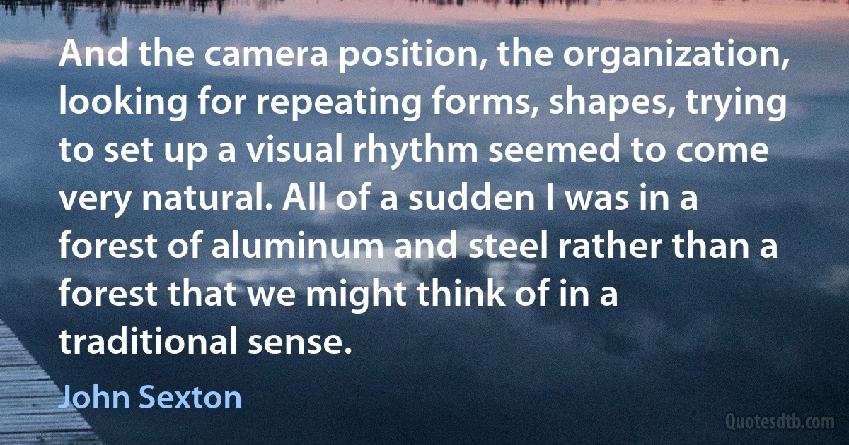 And the camera position, the organization, looking for repeating forms, shapes, trying to set up a visual rhythm seemed to come very natural. All of a sudden I was in a forest of aluminum and steel rather than a forest that we might think of in a traditional sense. (John Sexton)