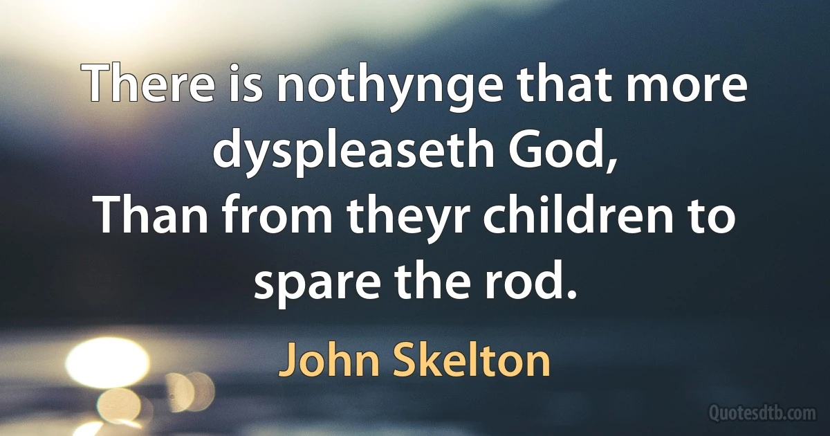 There is nothynge that more dyspleaseth God,
Than from theyr children to spare the rod. (John Skelton)