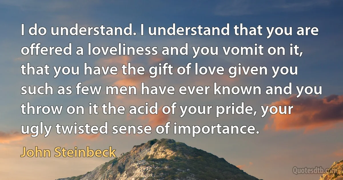 I do understand. I understand that you are offered a loveliness and you vomit on it, that you have the gift of love given you such as few men have ever known and you throw on it the acid of your pride, your ugly twisted sense of importance. (John Steinbeck)