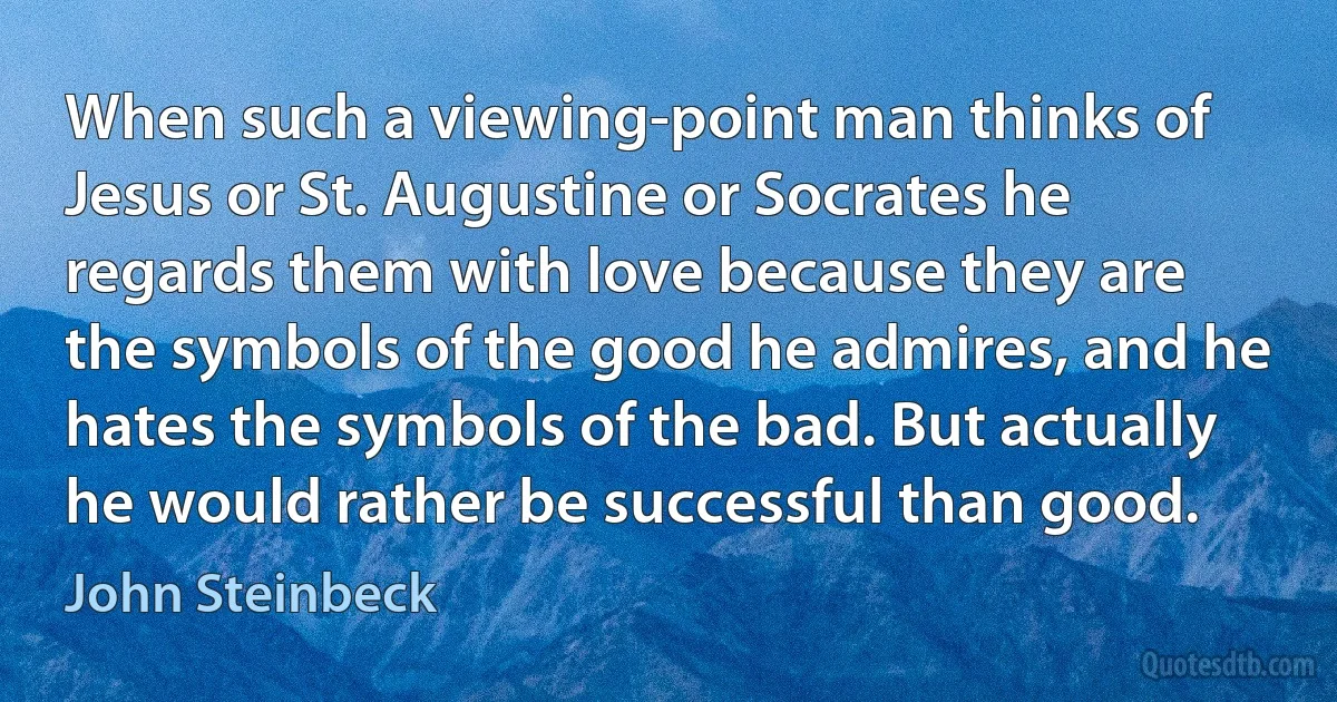 When such a viewing-point man thinks of Jesus or St. Augustine or Socrates he regards them with love because they are the symbols of the good he admires, and he hates the symbols of the bad. But actually he would rather be successful than good. (John Steinbeck)